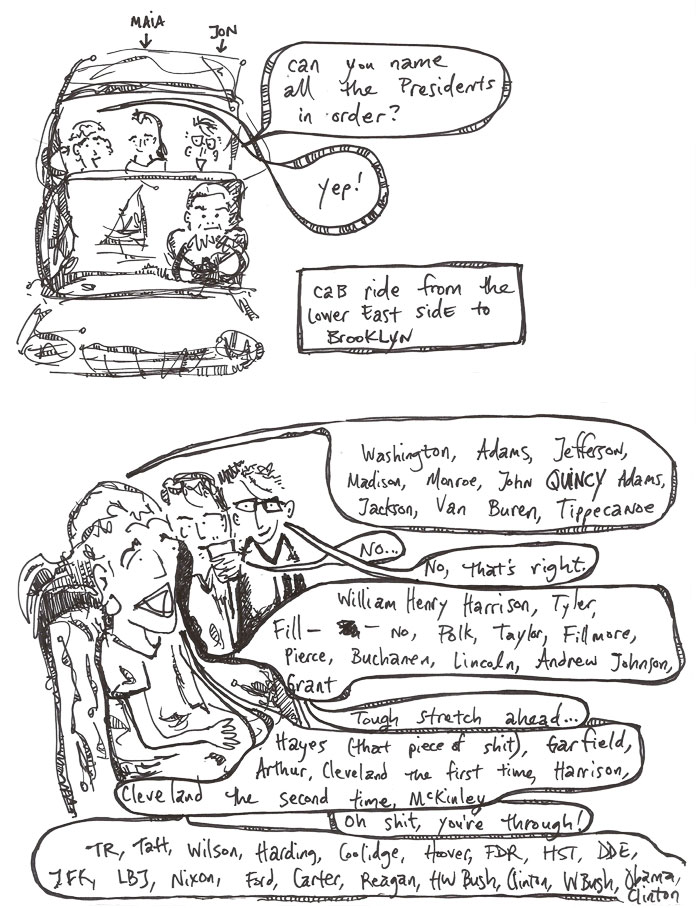 cab ride from the Lower East Side to Brooklyn | Jon: 'Can you name all the Presidents in order?' me: 'Yep! Washington, Adams, Jefferson, Madison, Monroe, John QUINCY Adams, Jackson, Tippecanoe' Maia: 'No ...' Jon: 'No, thats's right.' me: 'William Henry Harrison, Tyler, Fill-- no, Polk, Taylor, Fillmore, Pierce, Buchanen, Lincoln, Andrew Johnson, Grant' Jon: 'Tough stretch ahead!' me: 'Hayes (that piece of shit), Garfield, Arthur, Cleveland the first time, Harrison, Cleveland the second time, McKinley' Jon: 'Oh shit, you're through!' me: 'TR, Taft, Wilson, Harding, Coolidge, Hoover, FDR, HST, DDE, JFK, LBJ, Nixon, Ford, Carter, Reagan, HW Bush, Clinton, W Bush, Obama, Clinton.'