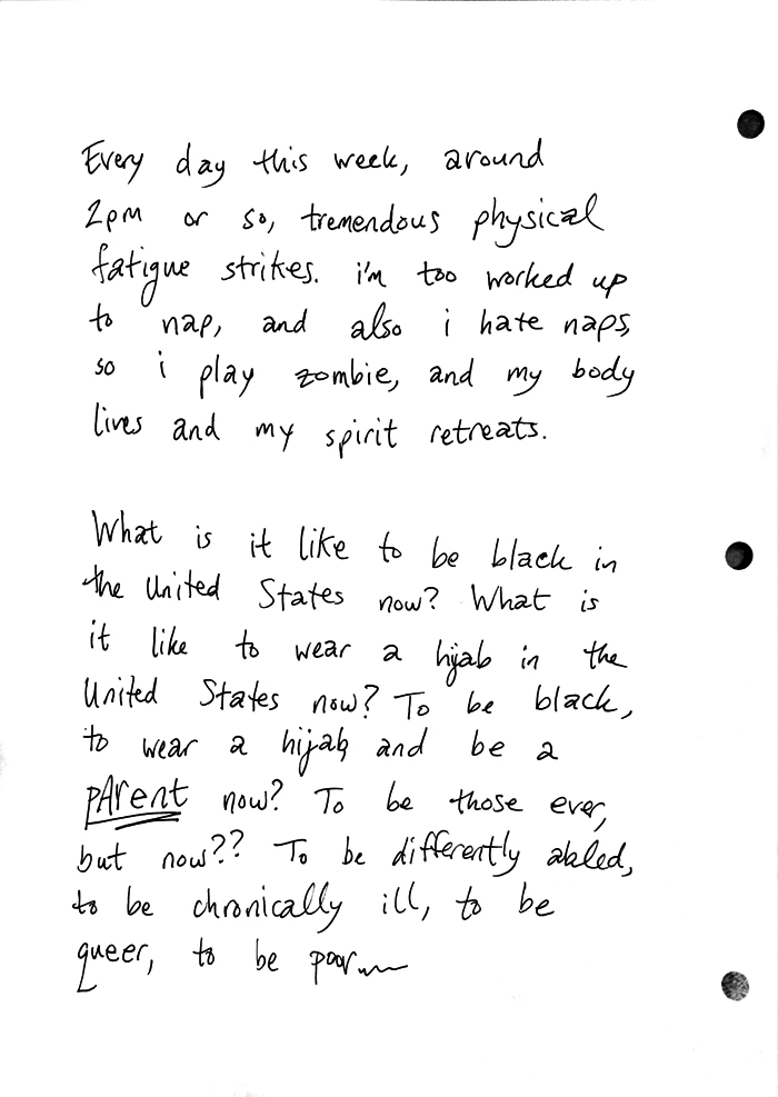Every day this week, around 2pm or so, tremendous physical fatque strikes. i'm too worked up to nap, and also i hate naps, so i play zombie, and my body lives and my spirit retreats. What is liek to be black in the United States now? What is it like to wear a hijab in the United Staes now? To be black, to wear a hijab, and be a PARENT now? To be those ever, but now?? To be differently abled, to be chronically ill, to be queer, to be poor ...