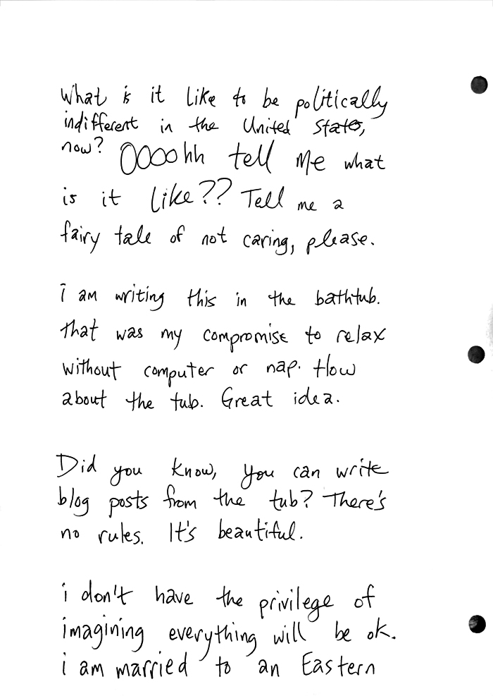 What is it like to be politically indifferent in the United States, now? OOoohh tell me what is it like?? Tell me a fairy tale of not caring, please. i am writing this in the bathtub. That was my compromise to relax without computer or nap. How about the tub. Great idea. Did you know, you can write blog posts from the tub? There's no rules. It's beautiful. i don't have the privilege of imagingin everything will be ok. i am married to an Eastern