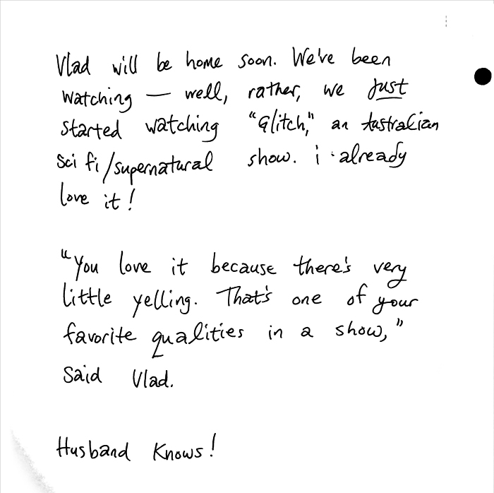 Vlad will be home soon. We've been watching — well, rather, we JUST started watching Glitch, an Austalian sci fi / supernatural show. i already love it! "You love it because there's very little yelling. That's one of your favorite qualities in a show," said Vlad. Husband knows!
