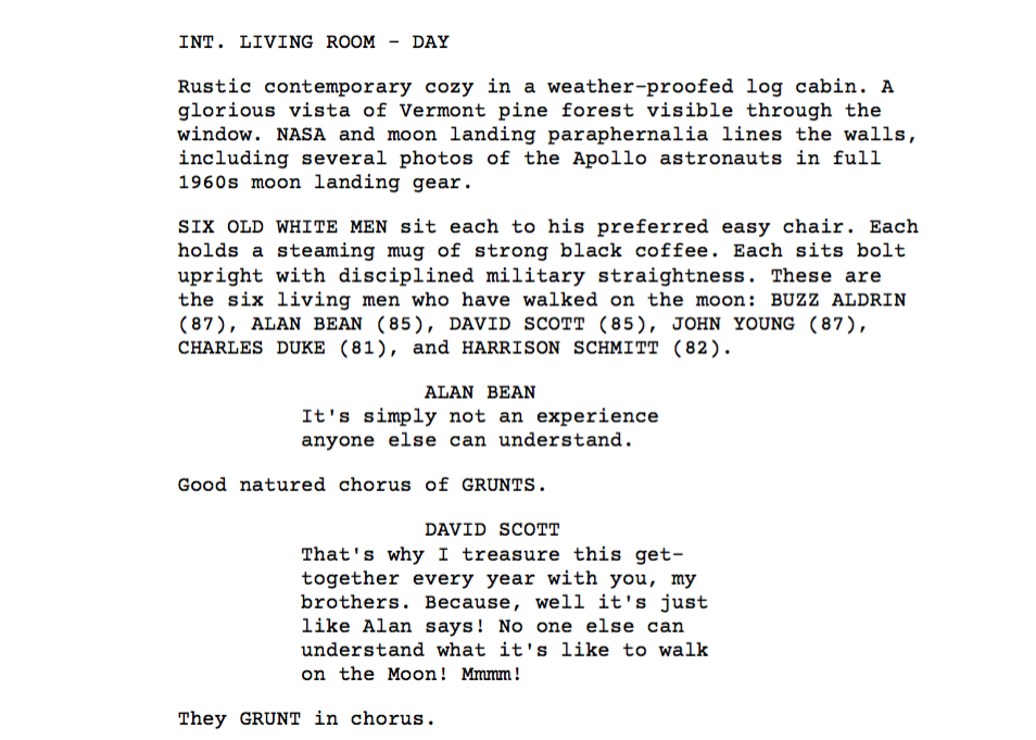 Buzz Aldrin Moon Landing Club script excerpt script excerpt | INT. LIVING ROOM - DAY - Rustic contemporary cozy in a weather-proofed log cabin. A glorious vista of Vermont pine forest visible through the window. NASA and moon landing paraphernalia lines the walls, including several photos of the Apollo astronauts in full 1960s moon landing gear. SIX OLD WHITE MEN sit each to his preferred easy chair. Each holds a steaming mug of strong black coffee. Each sits bolt upright with disciplined military straightness. These are the six living men who have walked on the moon: BUZZ ALDRIN (87), ALAN BEAN (85), DAVID SCOTT (85), JOHN YOUNG (87), CHARLES DUKE (81), and HARRISON SCHMITT (82). ALAN BEAN: "It's simply not an experience anyone else can understand." Good natured chorus of GRUNTS. DAVID SCOTT: "That's why I treasure this get-together every year with you, my brothers. Because, well it's just like Alan says! No one else can understand what it's like to walk on the Moon! Mmmm!" They GRUNT in chorus.