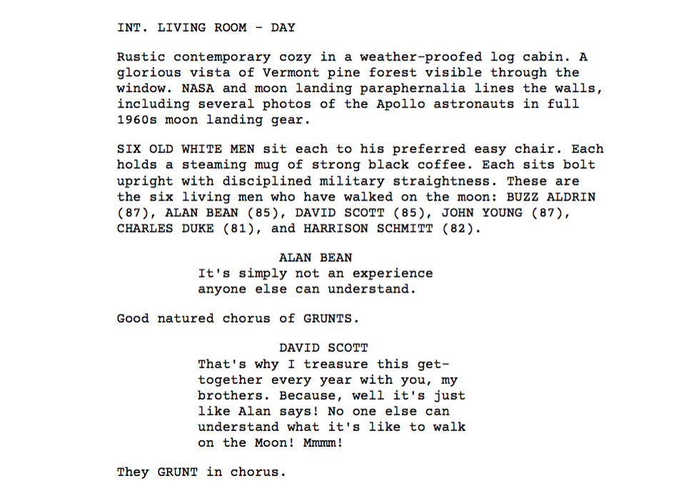 script excerpt | INT. LIVING ROOM - DAY - Rustic contemporary cozy in a weather-proofed log cabin. A glorious vista of Vermont pine forest visible through the window. NASA and moon landing paraphernalia lines the walls, including several photos of the Apollo astronauts in full 1960s moon landing gear. SIX OLD WHITE MEN sit each to his preferred easy chair. Each holds a steaming mug of strong black coffee. Each sits bolt upright with disciplined military straightness. These are the six living men who have walked on the moon: BUZZ ALDRIN (87), ALAN BEAN (85), DAVID SCOTT (85), JOHN YOUNG (87), CHARLES DUKE (81), and HARRISON SCHMITT (82). ALAN BEAN: "It's simply not an experience anyone else can understand." Good natured chorus of GRUNTS. DAVID SCOTT: "That's why I treasure this get-together every year with you, my brothers. Because, well it's just like Alan says! No one else can understand what it's like to walk on the Moon! Mmmm!" They GRUNT in chorus.